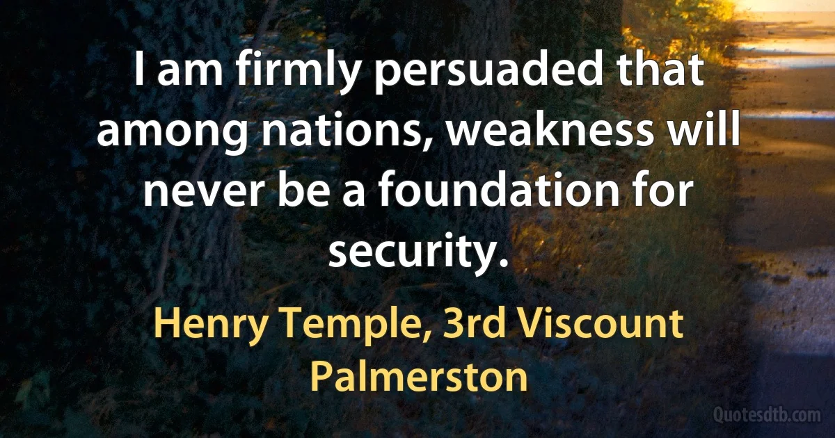 I am firmly persuaded that among nations, weakness will never be a foundation for security. (Henry Temple, 3rd Viscount Palmerston)