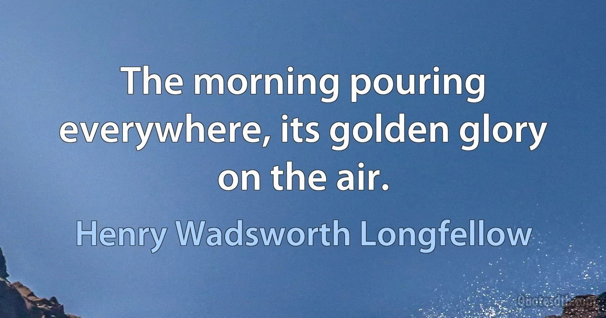 The morning pouring everywhere, its golden glory on the air. (Henry Wadsworth Longfellow)