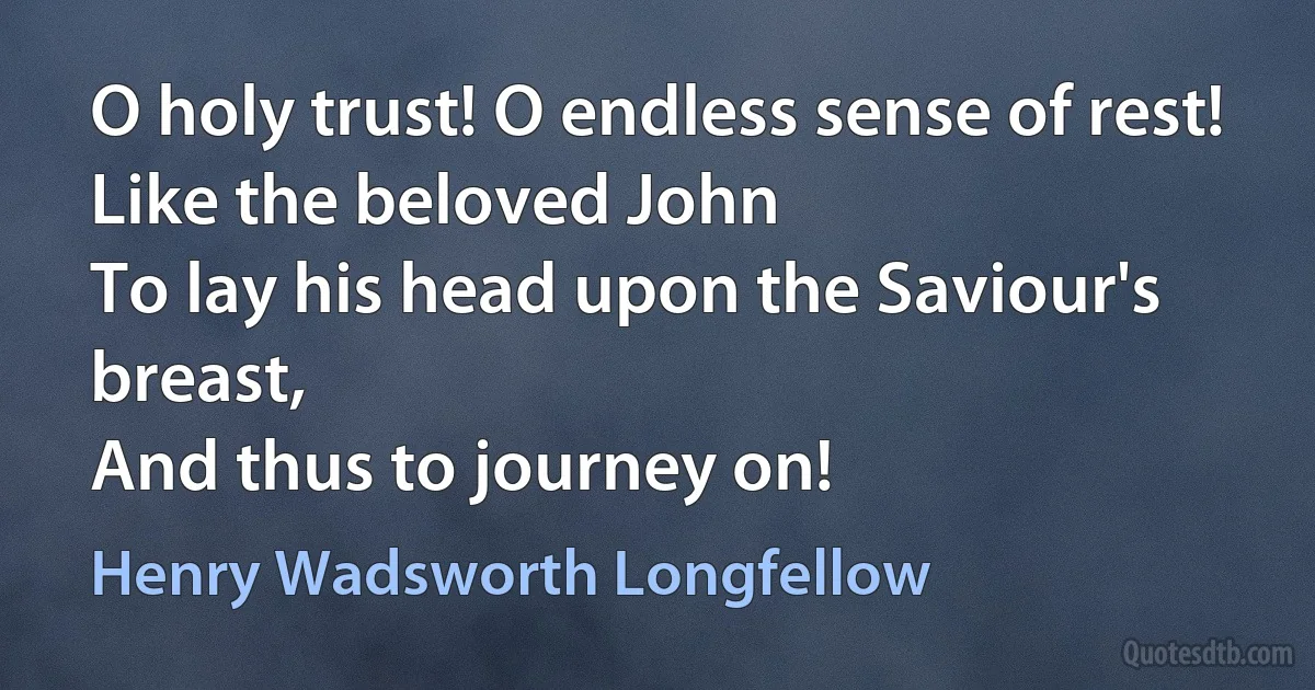 O holy trust! O endless sense of rest!
Like the beloved John
To lay his head upon the Saviour's breast,
And thus to journey on! (Henry Wadsworth Longfellow)