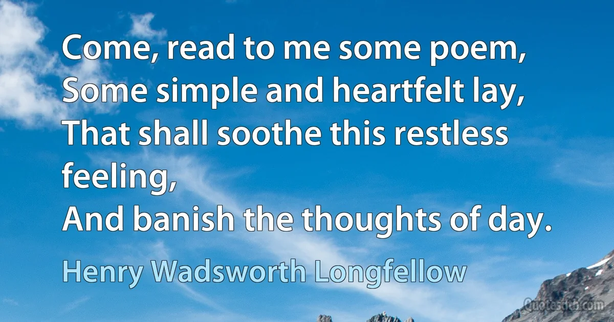 Come, read to me some poem,
Some simple and heartfelt lay,
That shall soothe this restless feeling,
And banish the thoughts of day. (Henry Wadsworth Longfellow)