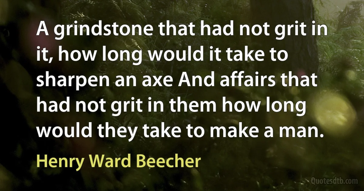 A grindstone that had not grit in it, how long would it take to sharpen an axe And affairs that had not grit in them how long would they take to make a man. (Henry Ward Beecher)