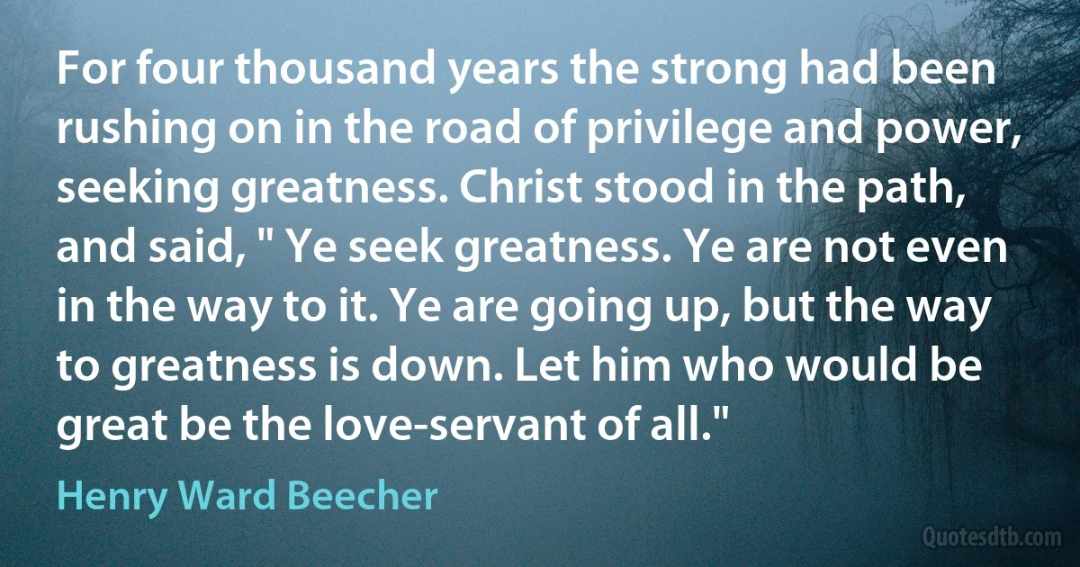 For four thousand years the strong had been rushing on in the road of privilege and power, seeking greatness. Christ stood in the path, and said, " Ye seek greatness. Ye are not even in the way to it. Ye are going up, but the way to greatness is down. Let him who would be great be the love-servant of all." (Henry Ward Beecher)