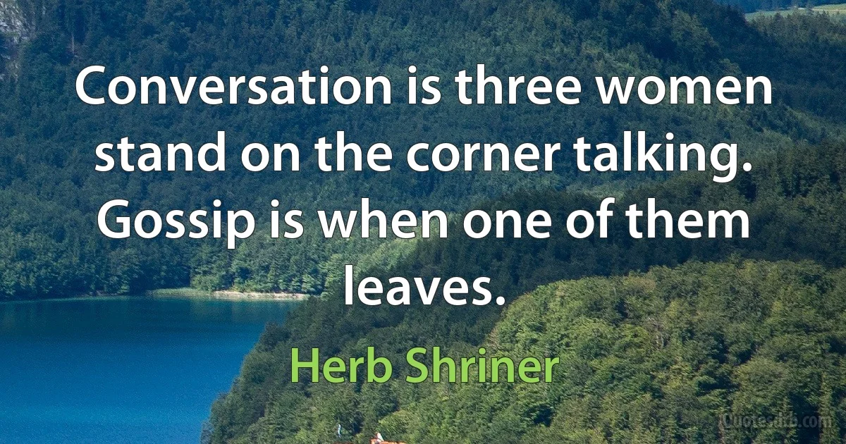 Conversation is three women stand on the corner talking. Gossip is when one of them leaves. (Herb Shriner)