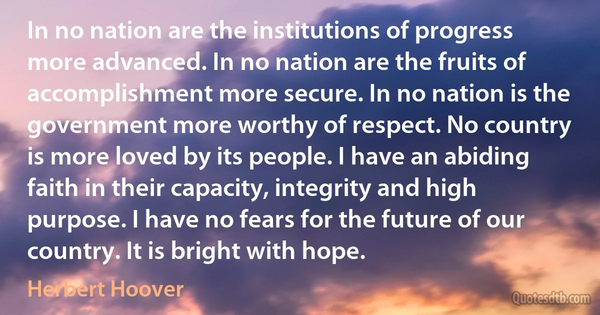 In no nation are the institutions of progress more advanced. In no nation are the fruits of accomplishment more secure. In no nation is the government more worthy of respect. No country is more loved by its people. I have an abiding faith in their capacity, integrity and high purpose. I have no fears for the future of our country. It is bright with hope. (Herbert Hoover)