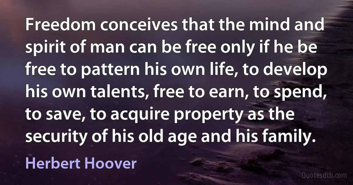 Freedom conceives that the mind and spirit of man can be free only if he be free to pattern his own life, to develop his own talents, free to earn, to spend, to save, to acquire property as the security of his old age and his family. (Herbert Hoover)