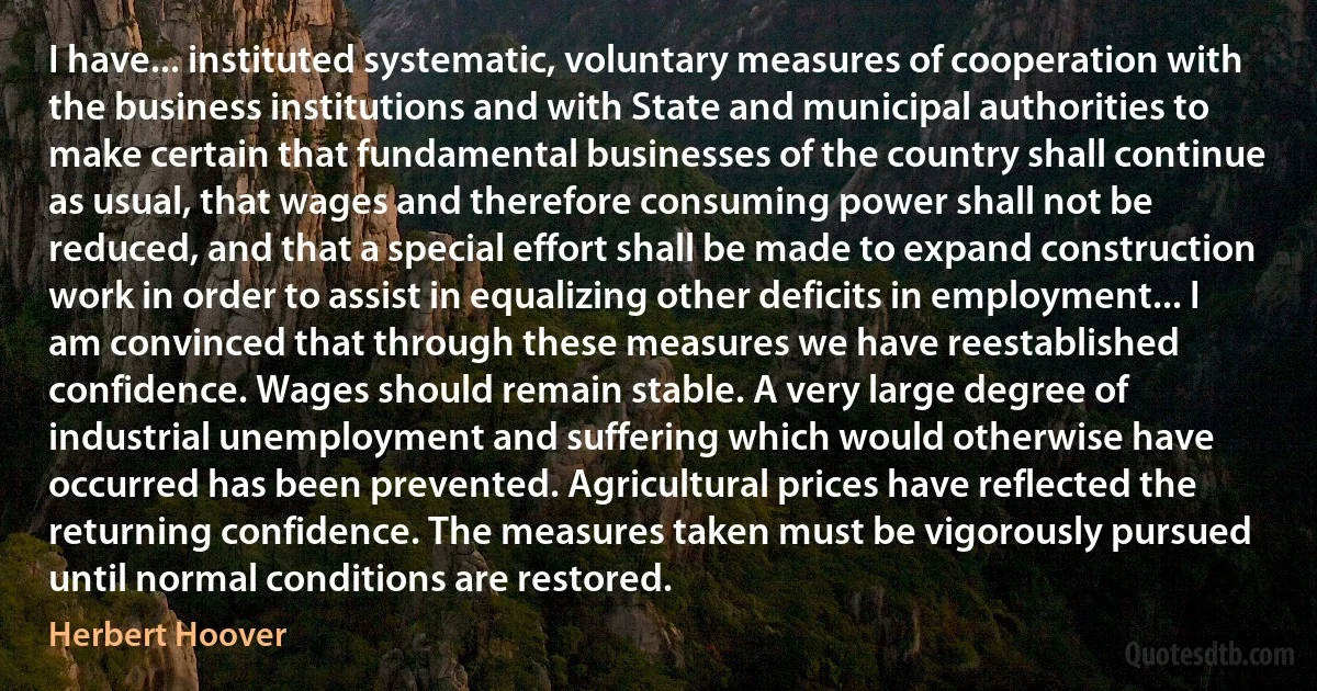 I have... instituted systematic, voluntary measures of cooperation with the business institutions and with State and municipal authorities to make certain that fundamental businesses of the country shall continue as usual, that wages and therefore consuming power shall not be reduced, and that a special effort shall be made to expand construction work in order to assist in equalizing other deficits in employment... I am convinced that through these measures we have reestablished confidence. Wages should remain stable. A very large degree of industrial unemployment and suffering which would otherwise have occurred has been prevented. Agricultural prices have reflected the returning confidence. The measures taken must be vigorously pursued until normal conditions are restored. (Herbert Hoover)