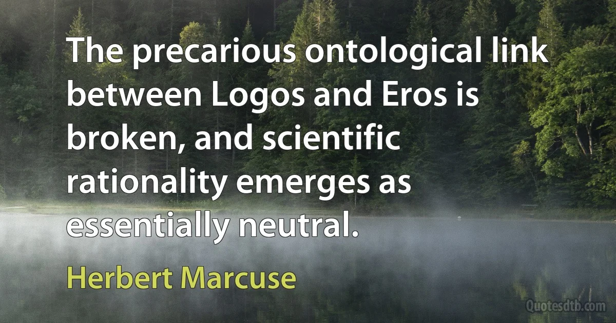 The precarious ontological link between Logos and Eros is broken, and scientific rationality emerges as essentially neutral. (Herbert Marcuse)