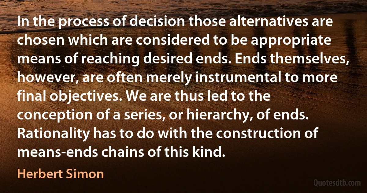 In the process of decision those alternatives are chosen which are considered to be appropriate means of reaching desired ends. Ends themselves, however, are often merely instrumental to more final objectives. We are thus led to the conception of a series, or hierarchy, of ends. Rationality has to do with the construction of means-ends chains of this kind. (Herbert Simon)