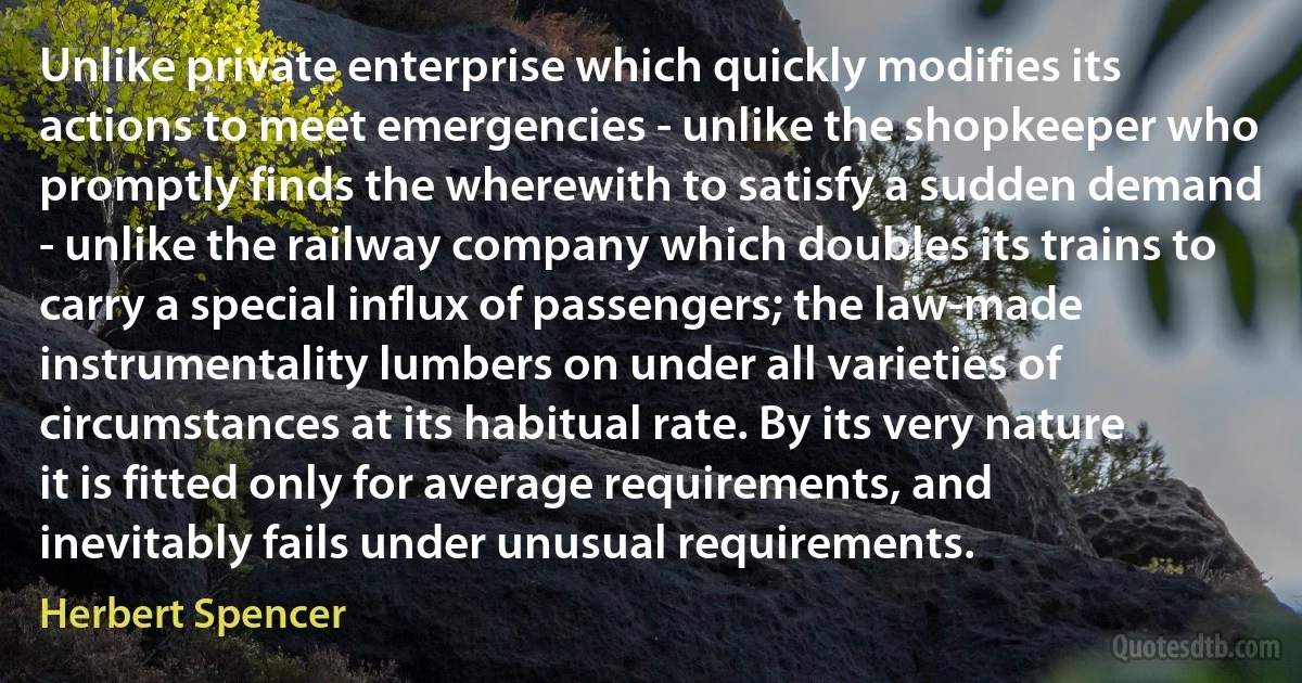 Unlike private enterprise which quickly modifies its actions to meet emergencies - unlike the shopkeeper who promptly finds the wherewith to satisfy a sudden demand - unlike the railway company which doubles its trains to carry a special influx of passengers; the law-made instrumentality lumbers on under all varieties of circumstances at its habitual rate. By its very nature it is fitted only for average requirements, and inevitably fails under unusual requirements. (Herbert Spencer)