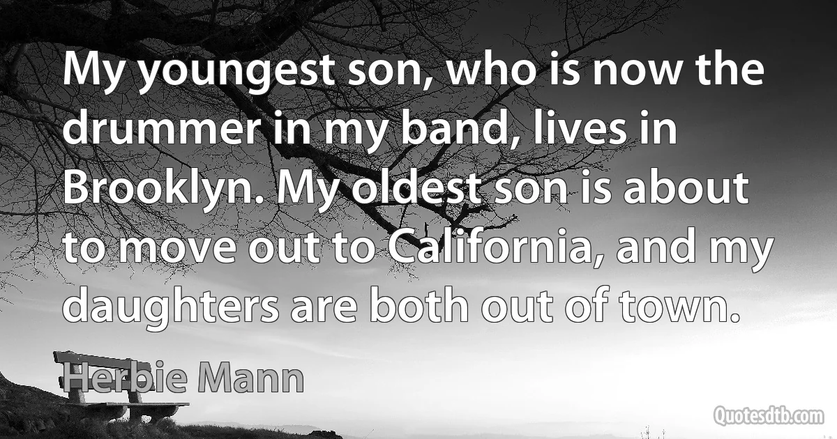 My youngest son, who is now the drummer in my band, lives in Brooklyn. My oldest son is about to move out to California, and my daughters are both out of town. (Herbie Mann)