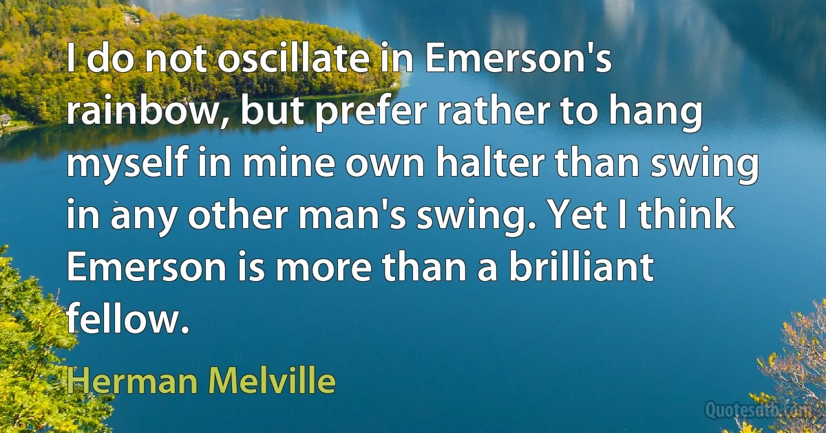 I do not oscillate in Emerson's rainbow, but prefer rather to hang myself in mine own halter than swing in any other man's swing. Yet I think Emerson is more than a brilliant fellow. (Herman Melville)