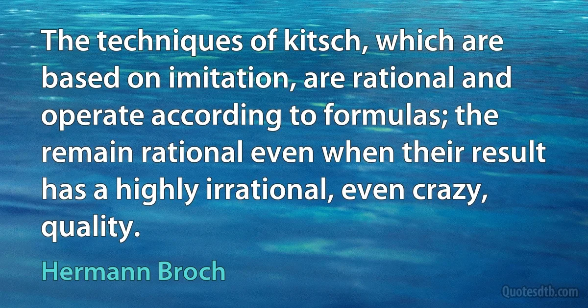 The techniques of kitsch, which are based on imitation, are rational and operate according to formulas; the remain rational even when their result has a highly irrational, even crazy, quality. (Hermann Broch)