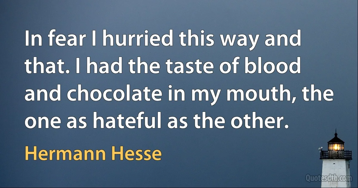 In fear I hurried this way and that. I had the taste of blood and chocolate in my mouth, the one as hateful as the other. (Hermann Hesse)