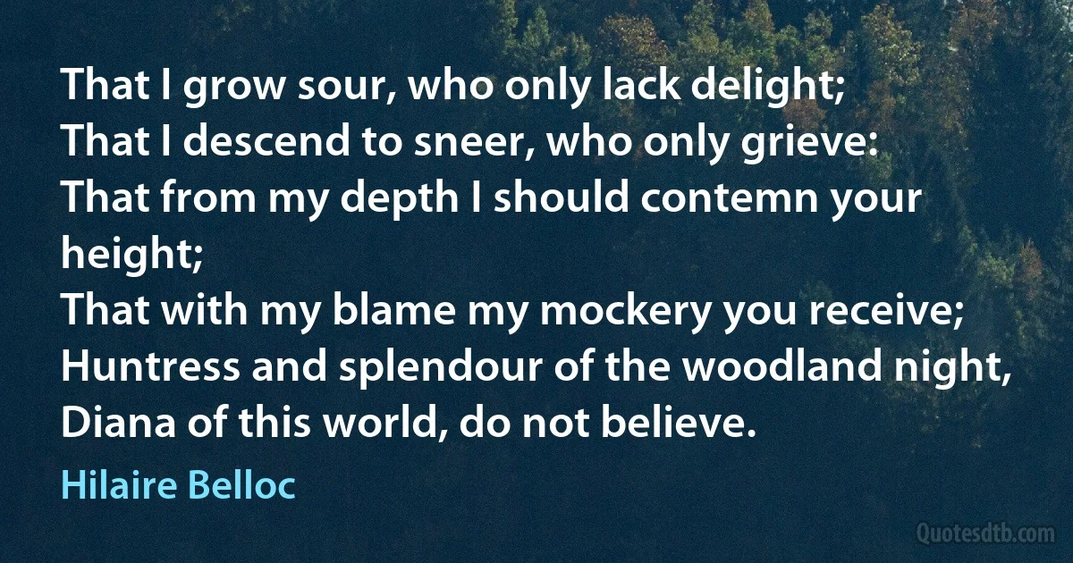 That I grow sour, who only lack delight;
That I descend to sneer, who only grieve:
That from my depth I should contemn your height;
That with my blame my mockery you receive;
Huntress and splendour of the woodland night,
Diana of this world, do not believe. (Hilaire Belloc)