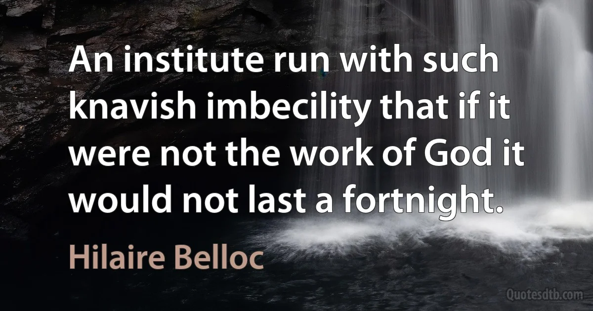 An institute run with such knavish imbecility that if it were not the work of God it would not last a fortnight. (Hilaire Belloc)