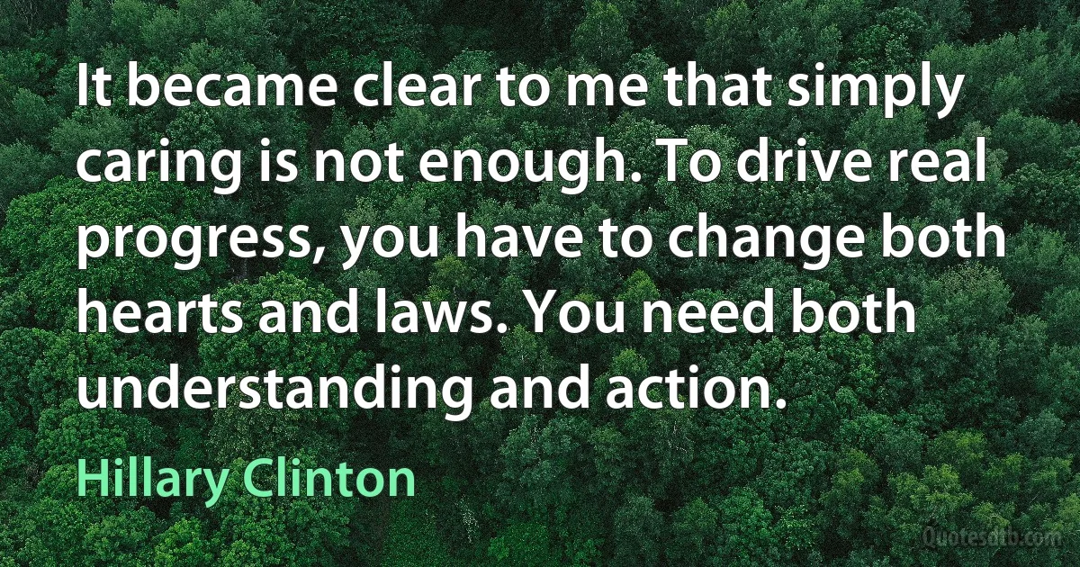 It became clear to me that simply caring is not enough. To drive real progress, you have to change both hearts and laws. You need both understanding and action. (Hillary Clinton)