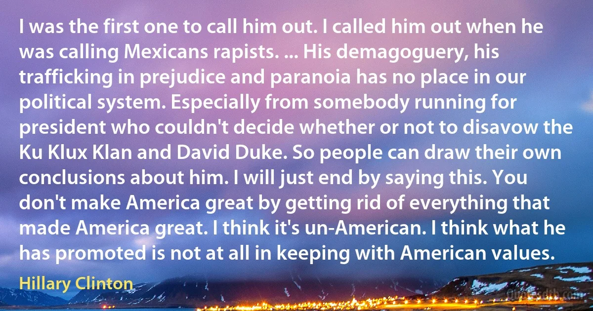 I was the first one to call him out. I called him out when he was calling Mexicans rapists. ... His demagoguery, his trafficking in prejudice and paranoia has no place in our political system. Especially from somebody running for president who couldn't decide whether or not to disavow the Ku Klux Klan and David Duke. So people can draw their own conclusions about him. I will just end by saying this. You don't make America great by getting rid of everything that made America great. I think it's un-American. I think what he has promoted is not at all in keeping with American values. (Hillary Clinton)