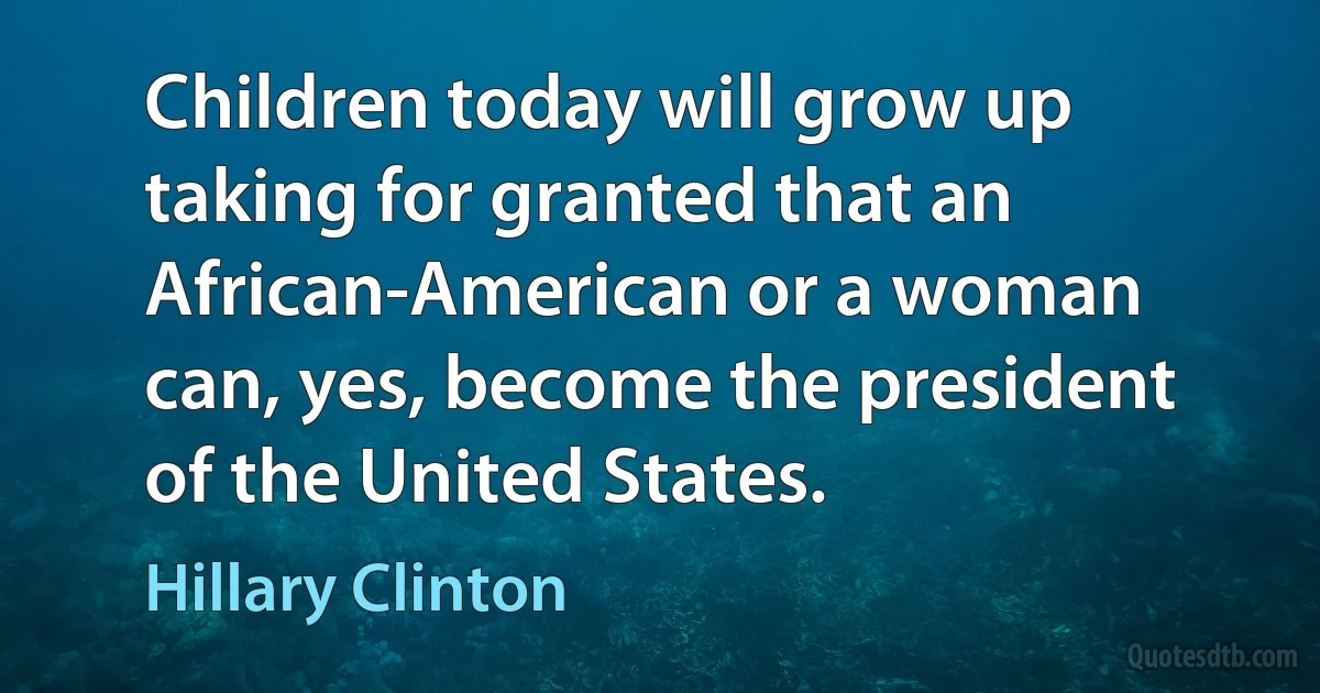 Children today will grow up taking for granted that an African-American or a woman can, yes, become the president of the United States. (Hillary Clinton)