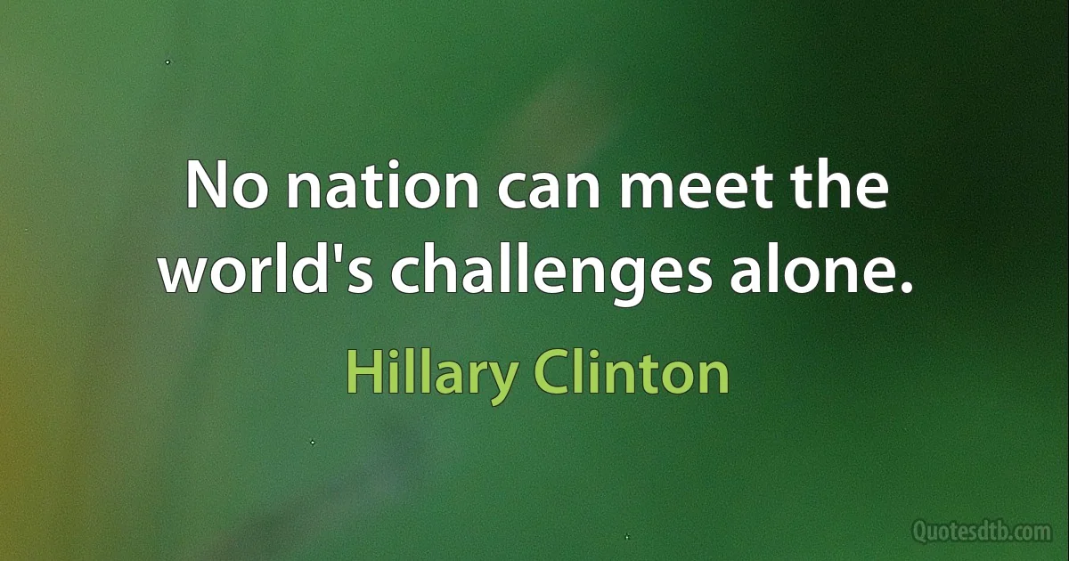 No nation can meet the world's challenges alone. (Hillary Clinton)