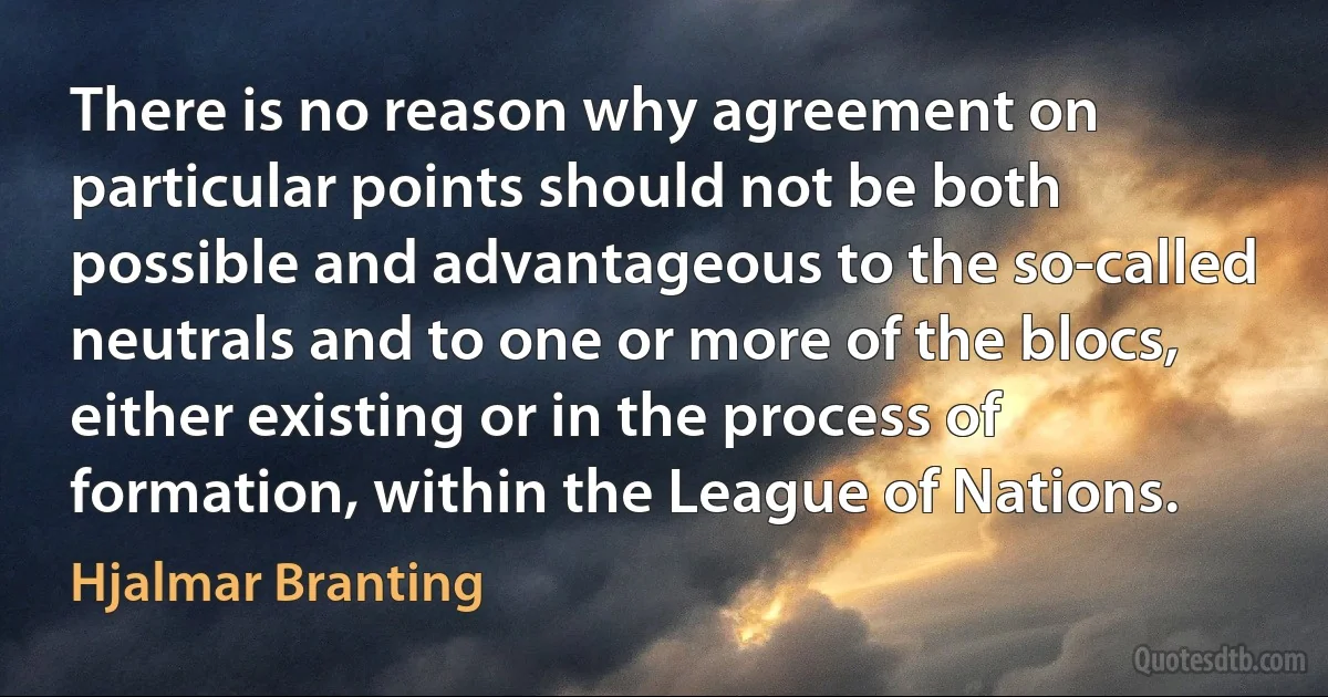 There is no reason why agreement on particular points should not be both possible and advantageous to the so-called neutrals and to one or more of the blocs, either existing or in the process of formation, within the League of Nations. (Hjalmar Branting)