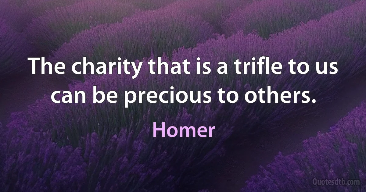 The charity that is a trifle to us can be precious to others. (Homer)