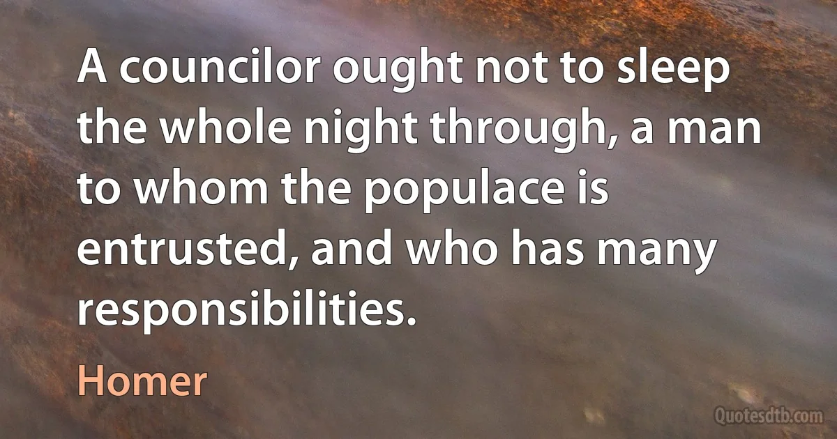 A councilor ought not to sleep the whole night through, a man to whom the populace is entrusted, and who has many responsibilities. (Homer)