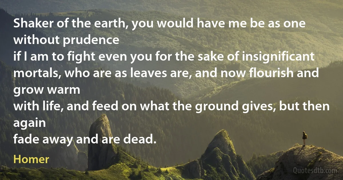 Shaker of the earth, you would have me be as one without prudence
if I am to fight even you for the sake of insignificant
mortals, who are as leaves are, and now flourish and grow warm
with life, and feed on what the ground gives, but then again
fade away and are dead. (Homer)