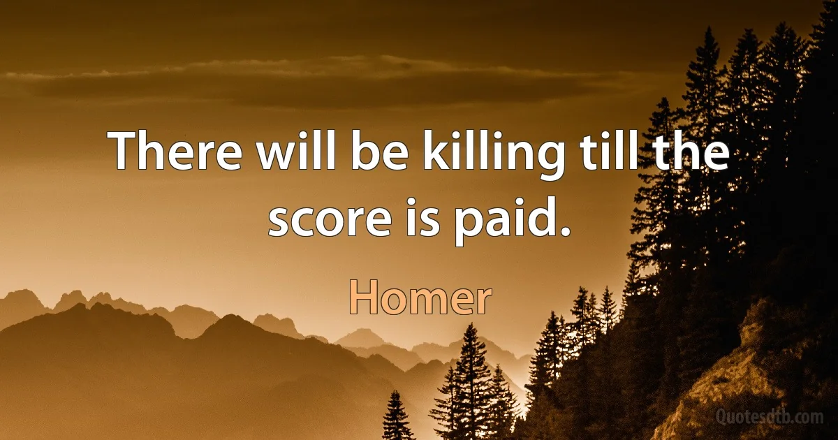 There will be killing till the score is paid. (Homer)