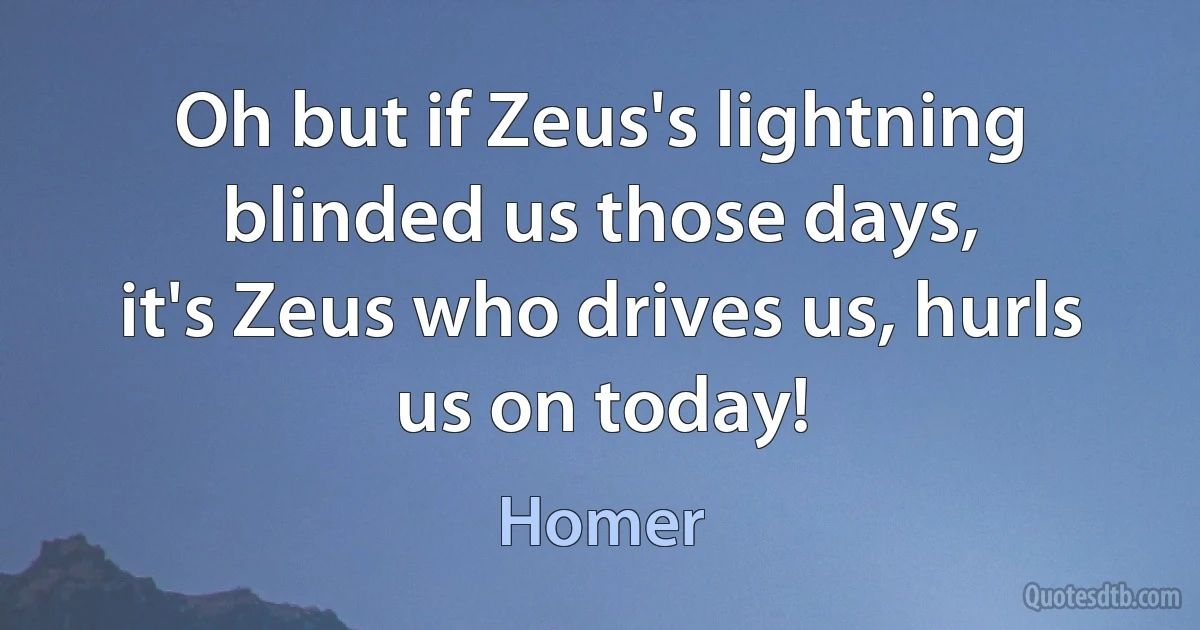 Oh but if Zeus's lightning blinded us those days,
it's Zeus who drives us, hurls us on today! (Homer)