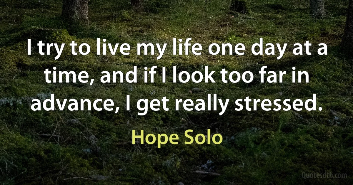 I try to live my life one day at a time, and if I look too far in advance, I get really stressed. (Hope Solo)