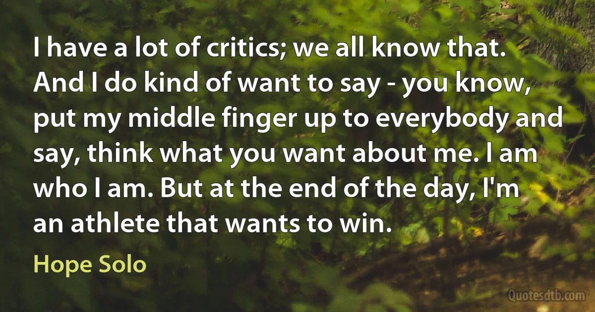 I have a lot of critics; we all know that. And I do kind of want to say - you know, put my middle finger up to everybody and say, think what you want about me. I am who I am. But at the end of the day, I'm an athlete that wants to win. (Hope Solo)