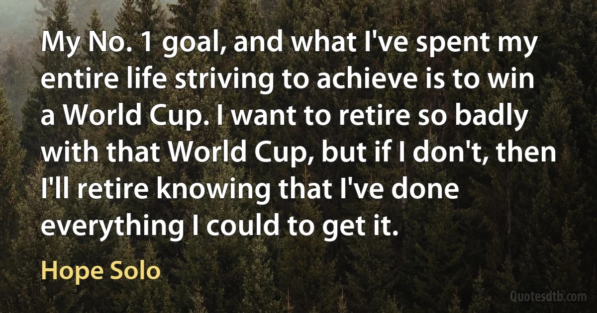 My No. 1 goal, and what I've spent my entire life striving to achieve is to win a World Cup. I want to retire so badly with that World Cup, but if I don't, then I'll retire knowing that I've done everything I could to get it. (Hope Solo)