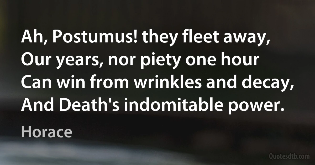 Ah, Postumus! they fleet away,
Our years, nor piety one hour
Can win from wrinkles and decay,
And Death's indomitable power. (Horace)