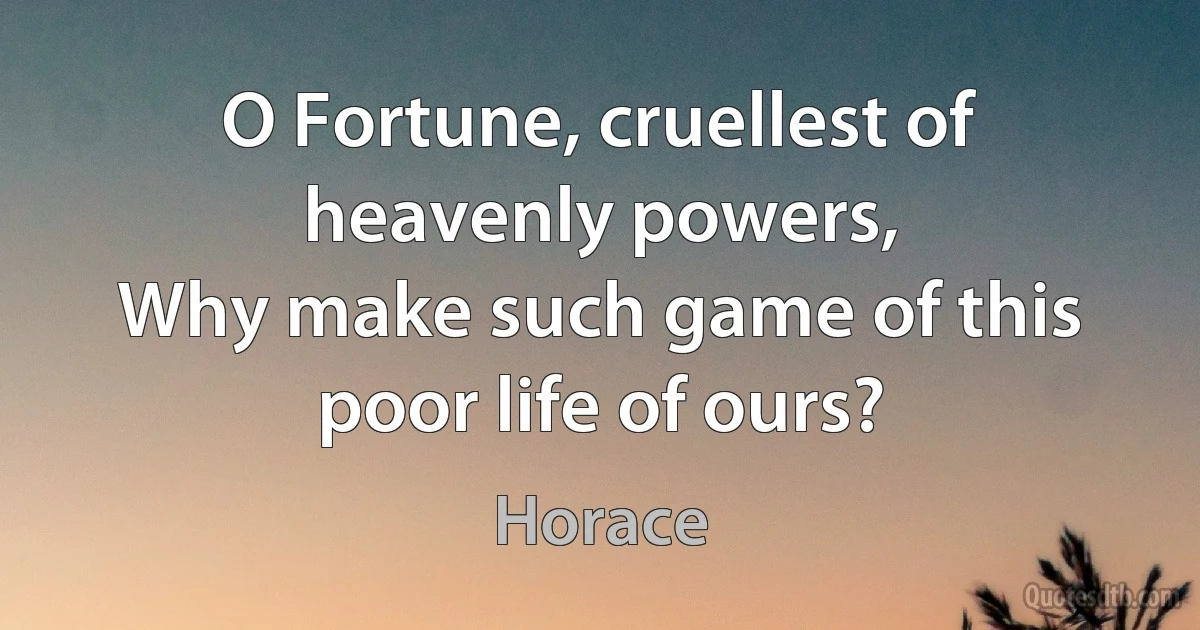 O Fortune, cruellest of heavenly powers,
Why make such game of this poor life of ours? (Horace)