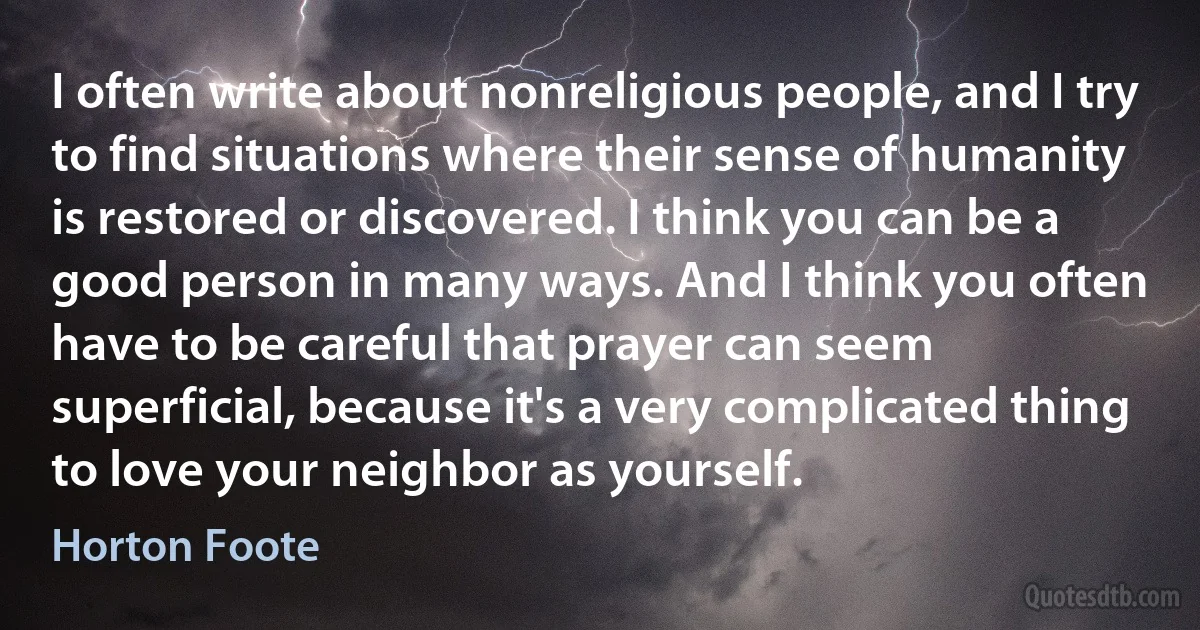 I often write about nonreligious people, and I try to find situations where their sense of humanity is restored or discovered. I think you can be a good person in many ways. And I think you often have to be careful that prayer can seem superficial, because it's a very complicated thing to love your neighbor as yourself. (Horton Foote)