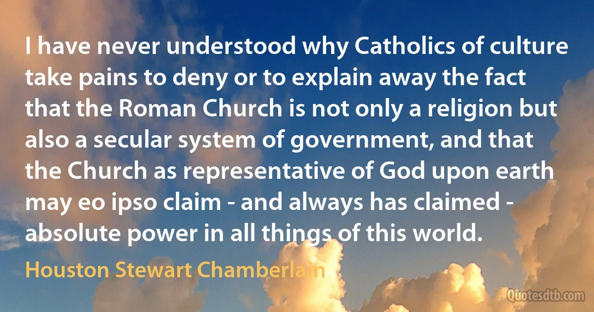 I have never understood why Catholics of culture take pains to deny or to explain away the fact that the Roman Church is not only a religion but also a secular system of government, and that the Church as representative of God upon earth may eo ipso claim - and always has claimed - absolute power in all things of this world. (Houston Stewart Chamberlain)