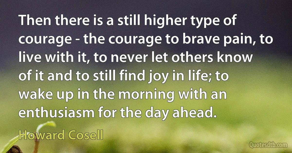 Then there is a still higher type of courage - the courage to brave pain, to live with it, to never let others know of it and to still find joy in life; to wake up in the morning with an enthusiasm for the day ahead. (Howard Cosell)