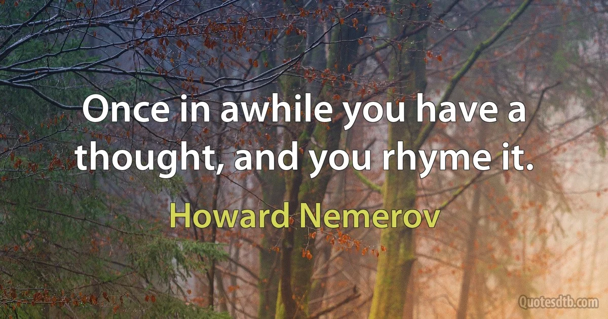 Once in awhile you have a thought, and you rhyme it. (Howard Nemerov)