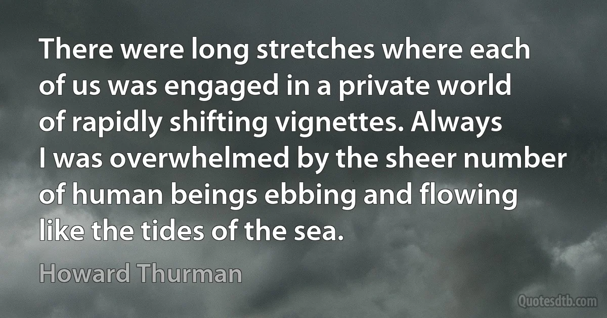 There were long stretches where each of us was engaged in a private world of rapidly shifting vignettes. Always I was overwhelmed by the sheer number of human beings ebbing and flowing like the tides of the sea. (Howard Thurman)