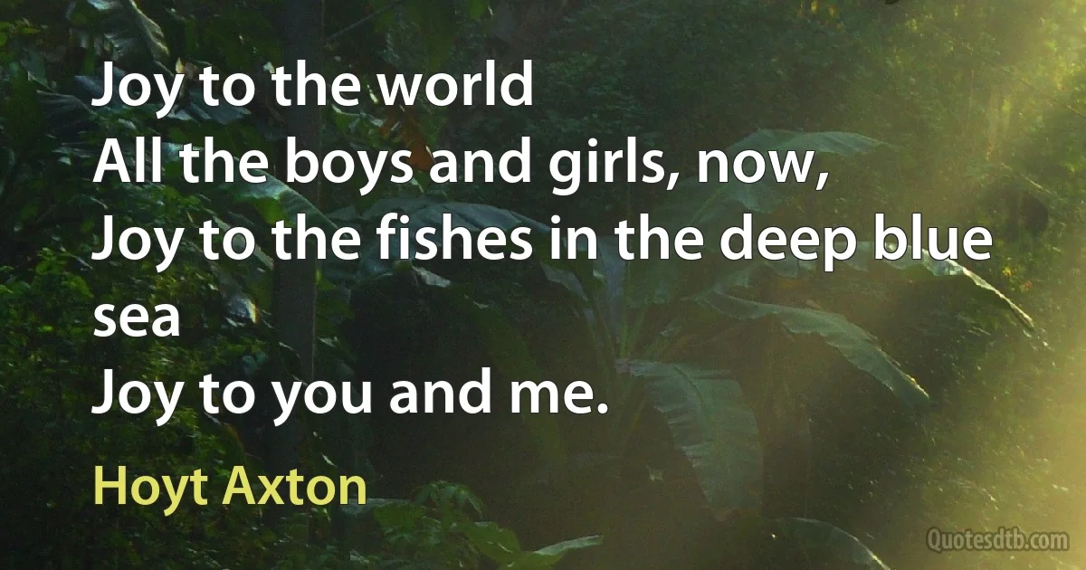 Joy to the world
All the boys and girls, now,
Joy to the fishes in the deep blue sea
Joy to you and me. (Hoyt Axton)