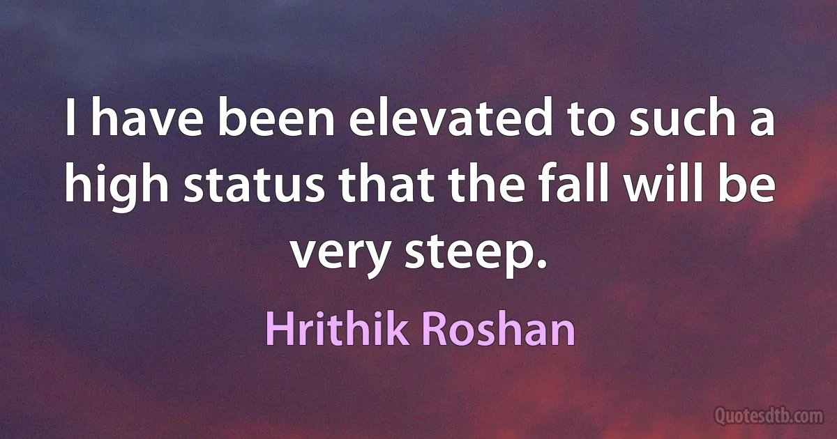 I have been elevated to such a high status that the fall will be very steep. (Hrithik Roshan)