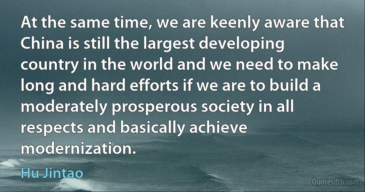 At the same time, we are keenly aware that China is still the largest developing country in the world and we need to make long and hard efforts if we are to build a moderately prosperous society in all respects and basically achieve modernization. (Hu Jintao)