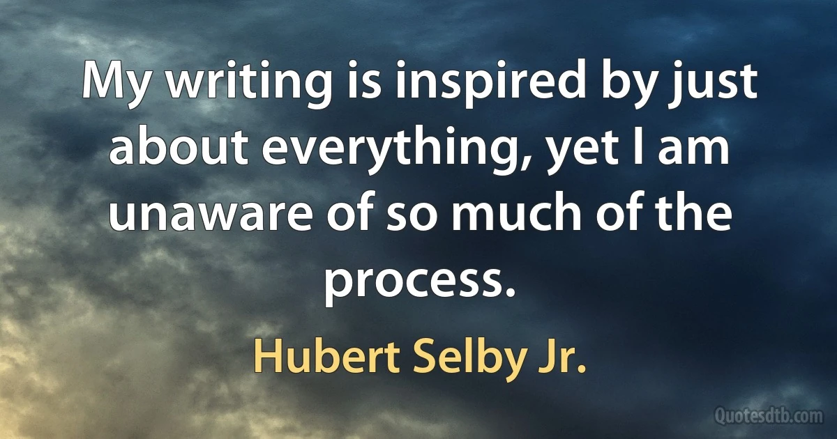 My writing is inspired by just about everything, yet I am unaware of so much of the process. (Hubert Selby Jr.)