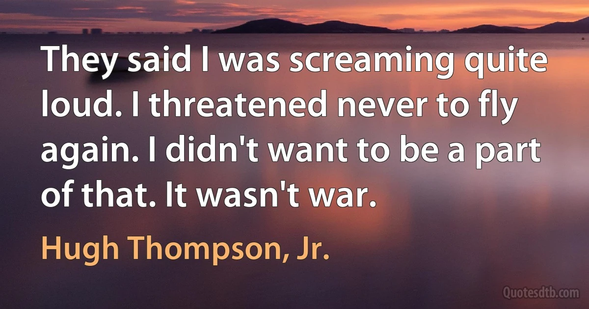 They said I was screaming quite loud. I threatened never to fly again. I didn't want to be a part of that. It wasn't war. (Hugh Thompson, Jr.)