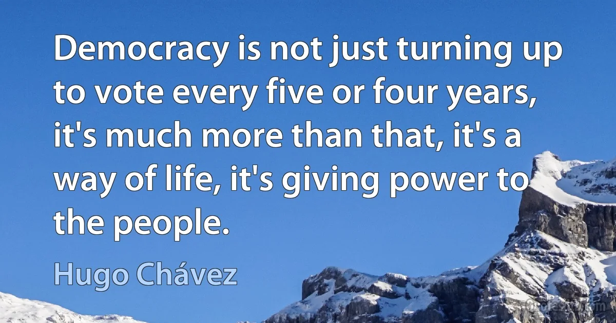 Democracy is not just turning up to vote every five or four years, it's much more than that, it's a way of life, it's giving power to the people. (Hugo Chávez)