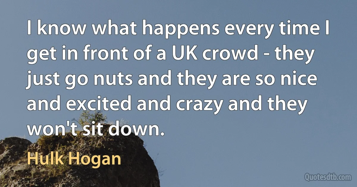 I know what happens every time I get in front of a UK crowd - they just go nuts and they are so nice and excited and crazy and they won't sit down. (Hulk Hogan)