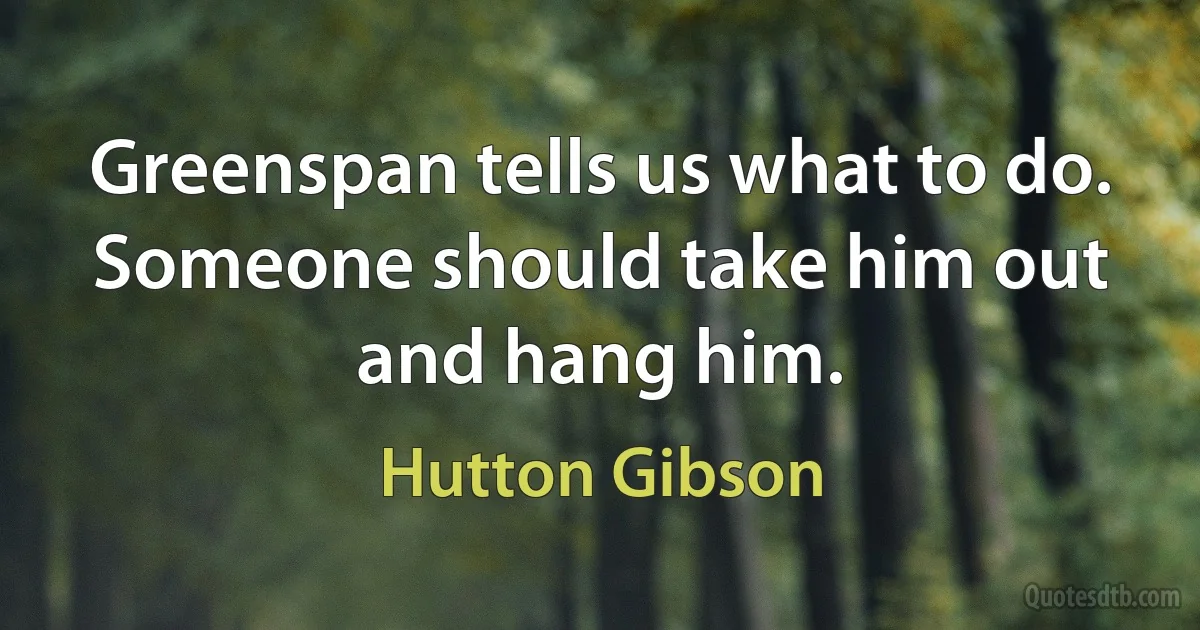 Greenspan tells us what to do. Someone should take him out and hang him. (Hutton Gibson)