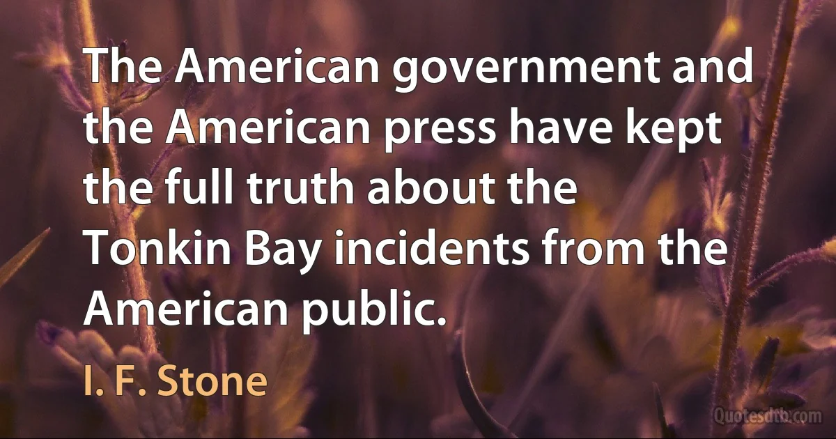 The American government and the American press have kept the full truth about the Tonkin Bay incidents from the American public. (I. F. Stone)