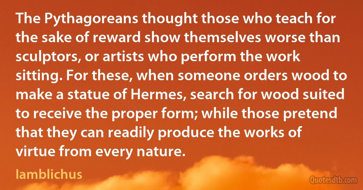 The Pythagoreans thought those who teach for the sake of reward show themselves worse than sculptors, or artists who perform the work sitting. For these, when someone orders wood to make a statue of Hermes, search for wood suited to receive the proper form; while those pretend that they can readily produce the works of virtue from every nature. (Iamblichus)