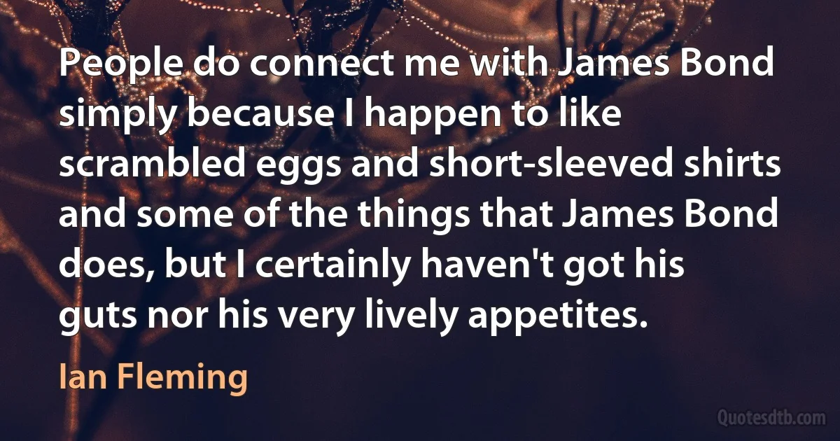 People do connect me with James Bond simply because I happen to like scrambled eggs and short-sleeved shirts and some of the things that James Bond does, but I certainly haven't got his guts nor his very lively appetites. (Ian Fleming)